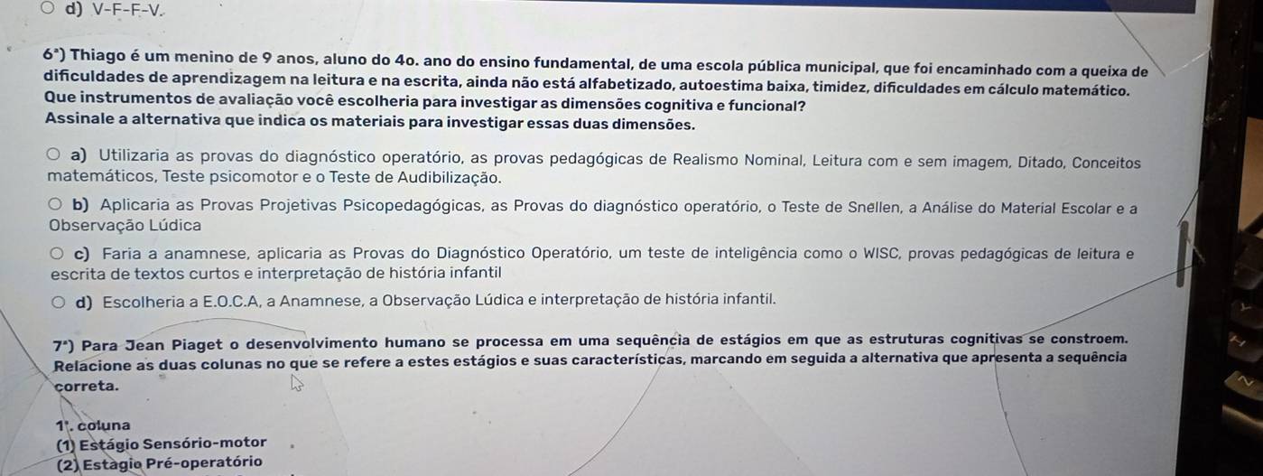 d) V-F-F-V.
6^a) Thiago é um menino de 9 anos, aluno do 4o. ano do ensino fundamental, de uma escola pública municipal, que foi encaminhado com a queixa de
dificuldades de aprendizagem na leitura e na escrita, ainda não está alfabetizado, autoestima baixa, timidez, dificuldades em cálculo matemático.
Que instrumentos de avaliação você escolheria para investigar as dimensões cognitiva e funcional?
Assinale a alternativa que indica os materiais para investigar essas duas dimensões.
a) Utilizaria as provas do diagnóstico operatório, as provas pedagógicas de Realismo Nominal, Leitura com e sem imagem, Ditado, Conceitos
matemáticos, Teste psicomotor e o Teste de Audibilização.
b) Aplicaria as Provas Projetivas Psicopedagógicas, as Provas do diagnóstico operatório, o Teste de Snellen, a Análise do Material Escolar e a
Observação Lúdica
c) Faria a anamnese, aplicaria as Provas do Diagnóstico Operatório, um teste de inteligência como o WISC, provas pedagógicas de leitura e
escrita de textos curtos e interpretação de história infantil
d) Escolheria a E.O.C.A, a Anamnese, a Observação Lúdica e interpretação de história infantil.
7°) Para Jean Piaget o desenvolvimento humano se processa em uma sequência de estágios em que as estruturas cognitivas se constroem.
Relacione as duas colunas no que se refere a estes estágios e suas características, marcando em seguida a alternativa que apresenta a sequência
correta.
1ª. coluna
(1) Estágio Sensório-motor
(2) Estagio Pré-operatório