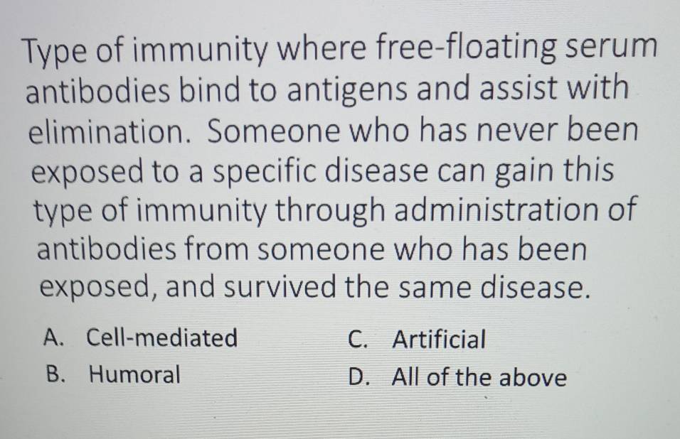 Type of immunity where free-floating serum
antibodies bind to antigens and assist with
elimination. Someone who has never been
exposed to a specific disease can gain this
type of immunity through administration of
antibodies from someone who has been
exposed, and survived the same disease.
A. Cell-mediated C. Artificial
B. Humoral D. All of the above