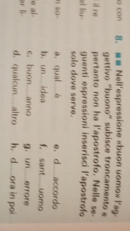 con 8. ■■ Nell'espressione «buon uomo» lag
gettivo “buono” subisce troncamento e
il re pertanto non ha l'apostrofo, Nelle se-
el liu- guenti espressioni inserisci l’apostrofe
solo dove serve,
a, qual,,,,,è
SO= e， d.....accordo
b. un......idea f, sant.....uomo
a1
c. buon.....anno g。 un.....errore
er li=
d. qualcun......altro h, d......ora in poi
