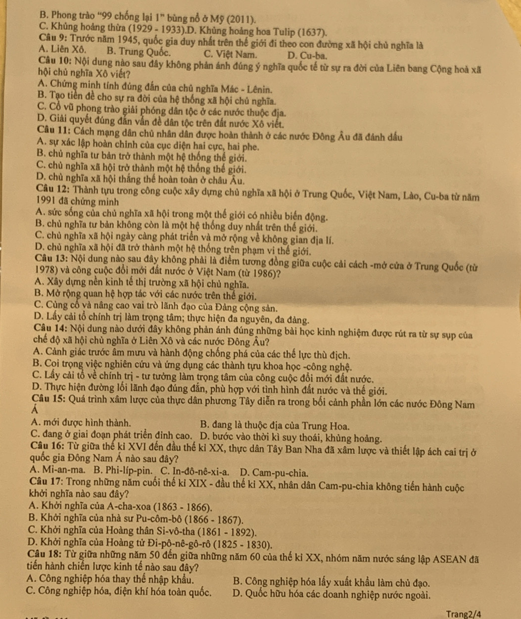 B. Phong trào “99 chống lại 1” bùng nổ ở Mỹ (2011).
C. Khủng hoảng thừa (1929 - 1933).D. Khủng hoảng hoa Tulip (1637).
Câu 9: Trước năm 1945, quốc gia duy nhất trên thế giới đi theo con đường xã hội chủ nghĩa là
A. Liên Xô. B. Trung Quốc. C. Việt Nam. D. Cu-ba.
Câu 10: Nội dung nào sau đây không phản ánh đúng ý nghĩa quốc tế từ sự ra đời của Liên bang Cộng hoà xã
hội chủ nghĩa Xô viết?
A. Chứng minh tính đúng đắn của chủ nghĩa Mác - Lênin.
B. Tạo tiền đề cho sự ra đời của hệ thống xã hội chủ nghĩa.
C. Cổ vũ phong trào giải phóng dân tộc ở các nước thuộc địa.
D. Giải quyết đúng đẫn vấn đề dân tộc trên đất nước Xô viết.
Câu 11: Cách mạng dân chủ nhân dân được hoàn thành ở các nước Đông Âu đã đánh dầu
A. sự xác lập hoàn chinh của cục diện hai cực, hai phe.
B. chủ nghĩa tư bản trở thành một hệ thống thế giới.
C. chủ nghĩa xã hội trở thành một hệ thống thế giới.
D. chủ nghĩa xã hội thắng thế hoàn toàn ở châu Âu.
Câu 12: Thành tựu trong công cuộc xây dựng chủ nghĩa xã hội ở Trung Quốc, Việt Nam, Lào, Cu-ba từ năm
1991 đã chứng minh
A. sức sống của chủ nghĩa xã hội trong một thế giới có nhiều biến động.
B. chủ nghĩa tư bản không còn là một hệ thống duy nhất trên thế giới.
C. chủ nghĩa xã hội ngày càng phát triển và mở rộng về không gian địa lí.
D. chủ nghĩa xã hội đã trở thành một hệ thống trên phạm vi thế giới.
Câu 13: Nội dung nào sau đây không phải là điểm tương đồng giữa cuộc cải cách -mở cửa ở Trung Quốc (từ
1978) và công cuộc đổi mới đất nước ở Việt Nam (từ 1986)?
A. Xây dựng nền kinh tế thị trường xã hội chủ nghĩa.
B. Mở rộng quan hệ hợp tác với các nước trên thế giới.
C. Củng cố và nâng cao vai trò lãnh đạo của Đảng cộng sản.
D. Lấy cải tổ chính trị làm trọng tâm; thực hiện đa nguyên, đa đảng.
Câu 14: Nội dung nào dưới đây không phản ánh đúng những bài học kinh nghiệm được rút ra từ sự sụp của
chế độ xã hội chủ nghĩa ở Liên Xô và các nước Đông Âu?
A. Cảnh giác trước âm mưu và hành động chống phá của các thế lực thù địch.
B. Coi trọng việc nghiên cứu và ứng dụng các thành tựu khoa học -công nghệ.
C. Lấy cải tổ về chính trị - tư tưởng làm trọng tâm của công cuộc đổi mới đất nước.
D. Thực hiện đường lối lãnh đạo đúng đắn, phù hợp với tình hình đất nước và thế giới.
Câu 15: Quá trình xâm lược của thực dân phương Tây diễn ra trong bối cảnh phần lớn các nước Đông Nam
A
A. mới được hình thành.  B. đang là thuộc địa của Trung Hoa.
C. đang ở giai đoạn phát triển đỉnh cao. D. bước vào thời kì suy thoái, khủng hoảng.
Câu 16: Từ giữa thế kỉ XVI đến đầu thế kỉ XX, thực dân Tây Ban Nha đã xâm lược và thiết lập ách cai trị ở
quốc gia Đông Nam Á nào sau đây?
A. Mi-an-ma. B. Phi-líp-pin. C. In-đô-nê-xi-a. D. Cam-pu-chia.
Câu 17: Trong những năm cuối thế kỉ XIX - đầu thế kỉ XX, nhân dân Cam-pu-chia không tiến hành cuộc
khởi nghĩa nào sau đây?
A. Khởi nghĩa của A-cha-xoa (1863 - 1866).
B. Khởi nghĩa của nhà sư Pu-côm-bô (1866 - 1867).
C. Khởi nghĩa của Hoàng thân Si-vô-tha (1861 - 1892).
D. Khởi nghĩa của Hoàng tử Đi-pô-nê-gô-rô (1825 - 1830).
Câu 18: Từ giữa những năm 50 đến giữa những năm 60 của thế kỉ XX, nhóm năm nước sáng lập ASEAN đã
tiến hành chiến lược kinh tế nào sau đây?
A. Công nghiệp hóa thay thể nhập khẩu. B. Công nghiệp hóa lấy xuất khẩu làm chủ đạo.
C. Công nghiệp hóa, điện khí hóa toàn quốc. D. Quốc hữu hóa các doanh nghiệp nước ngoài.
Trang2/4