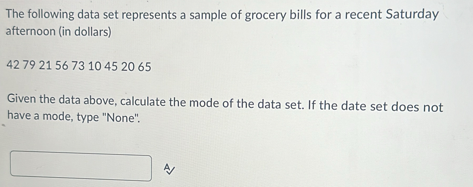 The following data set represents a sample of grocery bills for a recent Saturday 
afternoon (in dollars)
42 79 21 56 73 10 45 20 65
Given the data above, calculate the mode of the data set. If the date set does not 
have a mode, type ''None'.