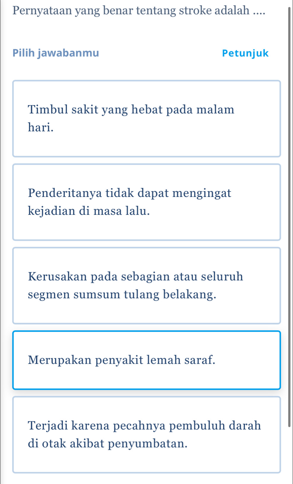 Pernyataan yang benar tentang stroke adalah .... 
Pilih jawabanmu Petunjuk 
Timbul sakit yang hebat pada malam 
hari. 
Penderitanya tidak dapat mengingat 
kejadian di masa lalu. 
Kerusakan pada sebagian atau seluruh 
segmen sumsum tulang belakang. 
Merupakan penyakit lemah saraf. 
Terjadi karena pecahnya pembuluh darah 
di otak akibat penyumbatan.