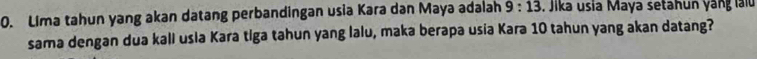 Lima tahun yang akan datang perbandingan usia Kara dan Maya adalah 9:13. Jika usia Maya setahun yang lalu 
sama dengan dua kali usla Kara tiga tahun yang lalu, maka berapa usia Kara 10 tahun yang akan datang?