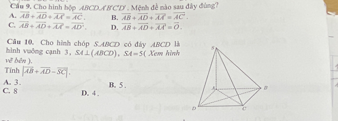 Cầu 9. Cho hình hộp ABCD. A'B'C'D' Mệnh đề nào sau đây đúng?
A. overline AB+overline AD+overline AA'=overline AC. B. overline AB+overline AD+overline AA'=overline AC'.
C. overline AB+overline AD+overline AA'=overline AD'. D. vector AB+vector AD+vector AA'=vector O. 
Câu 10. Cho hình chóp S. ABCD có đáy ABCD là
hình vuông cạnh 3, SA⊥ (ABCD), SA=5 ( Xem hình
vẽ bên ).
Tính |overline AB+overline AD-overline SC|.
A. 3. B. 5.
C. 8 D. 4.