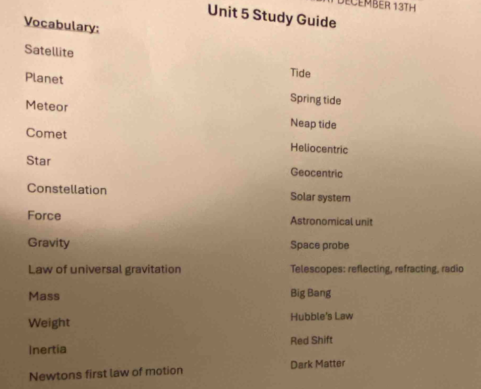DECEMBER 13TH
Unit 5 Study Guide
Vocabulary:
Satellite
Tide
Planet Spring tide
Meteor Neap tide
Comet Heliocentric
Star Geocentric
Constellation Solar system
Force Astronomical unit
Gravity Space probe
Law of universal gravitation Telescopes: reflecting, refracting, radio
Mass Big Bang
Weight Hubble's Law
Red Shift
Inertia
Newtons first law of motion Dark Matter