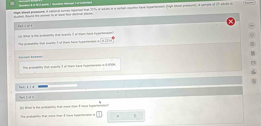 Homewark S4to
Question 8 of 10 (1 point) | Question Attempt: 1 of Unlimited
High blood pressure: A national survey reported that 35% of adults in a certain country have hypertension (high blood pressure). A sample of 25 adults is Español
studied. Round the answer to at least four decimal places.
Part 1 of 4 ∞
(a) What is the probability that exactly 5 of them have hypertension?
The probability that exactly 5 of them have hypertension is 0.2214

φ
Correct Answer:
The probability that exactly 5 of them have hypertension is 0.0506.
Part: 1 / 4
Part 2 of 4
(b) What is the probability that more than 8 have hypertension?
The probability that more than 8 have hypertension is × 5