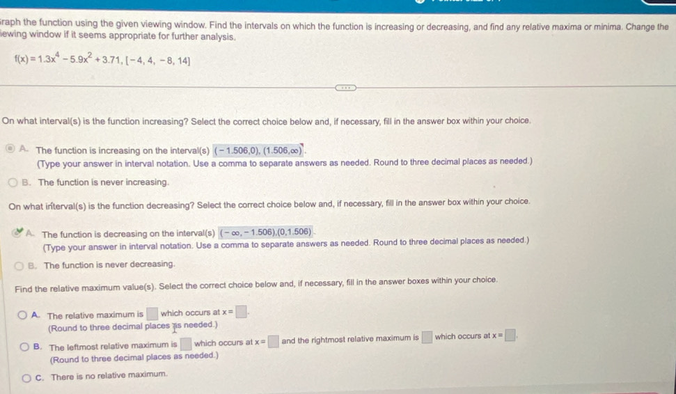 raph the function using the given viewing window. Find the intervals on which the function is increasing or decreasing, and find any relative maxima or minima. Change the
iewing window if it seems appropriate for further analysis.
f(x)=1.3x^4-5.9x^2+3.71,[-4,4,-8,14]
On what interval(s) is the function increasing? Select the correct choice below and, if necessary, fill in the answer box within your choice.
A. The function is increasing on the interval(s) (-1.506,0), (1.506,∈fty )^7. 
(Type your answer in interval notation. Use a comma to separate answers as needed. Round to three decimal places as needed.)
B. The function is never increasing.
On what interval(s) is the function decreasing? Select the correct choice below and, if necessary, fill in the answer box within your choice.
A The function is decreasing on the interval(s) (-∈fty ,-1.506),(0,1.506)
(Type your answer in interval notation. Use a comma to separate answers as needed. Round to three decimal places as needed.)
B. The function is never decreasing.
Find the relative maximum value(s). Select the correct choice below and, if necessary, fill in the answer boxes within your choice.
A. The relative maximum is □ which occurs at x=□. 
(Round to three decimal places s needed.)
B. The leftmost relative maximum is □ which occurs at x=□ and the rightmost relative maximum is □ which occurs at x=□. 
(Round to three decimal places as needed.)
C. There is no relative maximum.