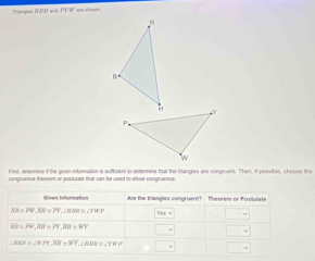 Tranpes ICAM and 
iF irst, determine if the given information is sufficient to determine that the triangies are congruent. Then, if possible, choose the 
concruence theorem-or postutate that can be used to show conoruence 
Are the triangles congruent? theorem or Postulate
AB=PV, RR=PT, ∠ RBS≌ ∠ TWP
cos =
△ B=PW, AB=PT, XW=WT □
∠ BEH≌ △ PFT, JH=XT, ∠ NPR=∠ TNP □