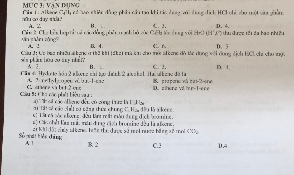 MỨC 3: VẠN DỤNG
Câu 1: Alkene C₄H₈ có bao nhiêu đồng phân cấu tạo khi tác dụng với dung dịch HCl chi cho một sản phẩm
hữu cơ duy nhất?
A. 2. B. 1. C. 3. D. 4.
Câu 2. Cho hỗn hợp tất cả các đồng phân mạch hở của C_4 Hs tác dụng với H_2O(H^+,t^0) thu được tối đa bao nhiêu
sản phẩm cộng?
A. 2. B. 4. C. 6. D. 5
Câu 3: Có bao nhiêu alkene ở thể khí (đkc) mà khi cho mỗi alkene đó tác dụng với dung dịch HCl chỉ cho một
sản phầm hữu cơ duy nhất?
A. 2. B. 1. C. 3. D. 4.
Câu 4: Hydrate hóa 2 alkene chỉ tạo thành 2 alcohol. Hai alkene đó là
A. 2 -methylpropen và but -1 -ene B. propene và but -2 -ene
C. ethene và but -2 -ene D. ethene và but -1 -ene
Câu 5: Cho các phát biểu sau :
a) Tất cả các alkene đều có công thức là C_nH_2n. 
b) Tất cả các chất có công thức chung C_nH_2n đều là alkene.
c) Tất cả các alkene. đều làm mất màu dung dịch bromine.
d) Các chất làm mất màu dung dịch bromine đều là alkene.
e) Khi đốt cháy alkene. luôn thu được số mol nước bằng số mol CO_2. 
Số phát biểu đúng
A. 1 B. 2 C. 3 D. 4