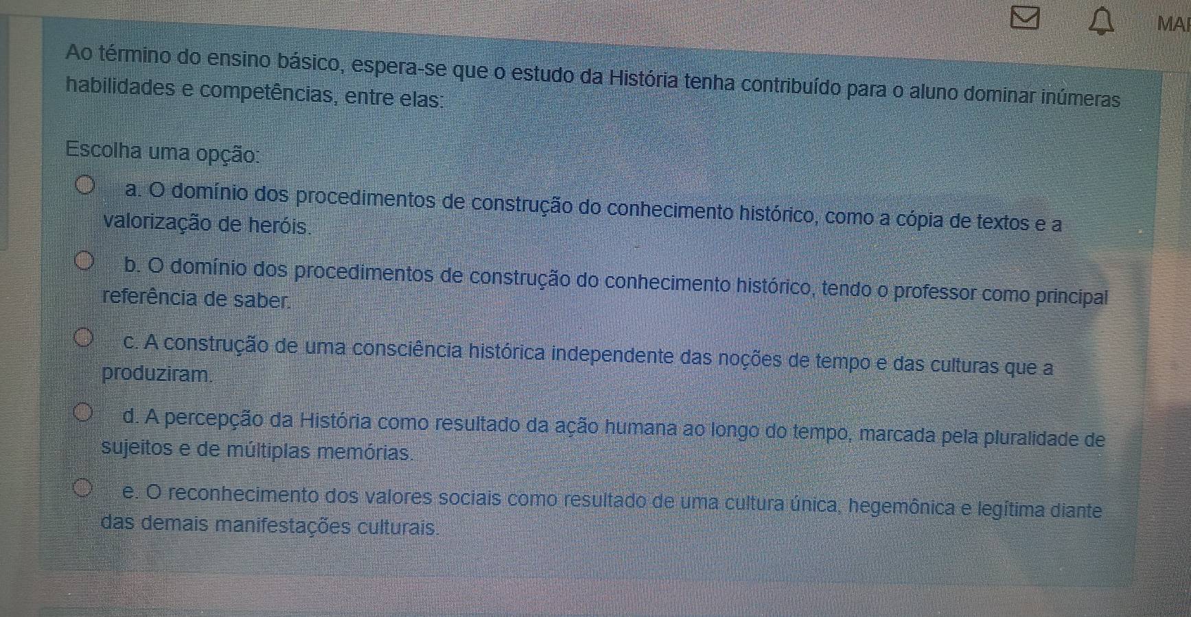 MA
Ao término do ensino básico, espera-se que o estudo da História tenha contribuído para o aluno dominar inúmeras
habilidades e competências, entre elas:
Escolha uma opção:
a. O domínio dos procedimentos de construção do conhecimento histórico, como a cópia de textos e a
valorização de heróis
b. O domínio dos procedimentos de construção do conhecimento histórico, tendo o professor como principal
referência de saber.
c. A construção de uma consciência histórica independente das noções de tempo e das culturas que a
produziram.
d. A percepção da História como resultado da ação humana ao longo do tempo, marcada pela pluralidade de
sujeitos e de múltiplas memórias.
e. O reconhecimento dos valores sociais como resultado de uma cultura única, hegemônica e legítima diante
das demais manifestações culturais.