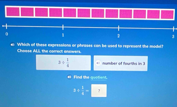 Which of these expressions or phrases can be used to represent the model?
Choose ALL the correct answers.
3/  1/4  number of fourths in 3
Find the quotient.
3/  1/4 = ?