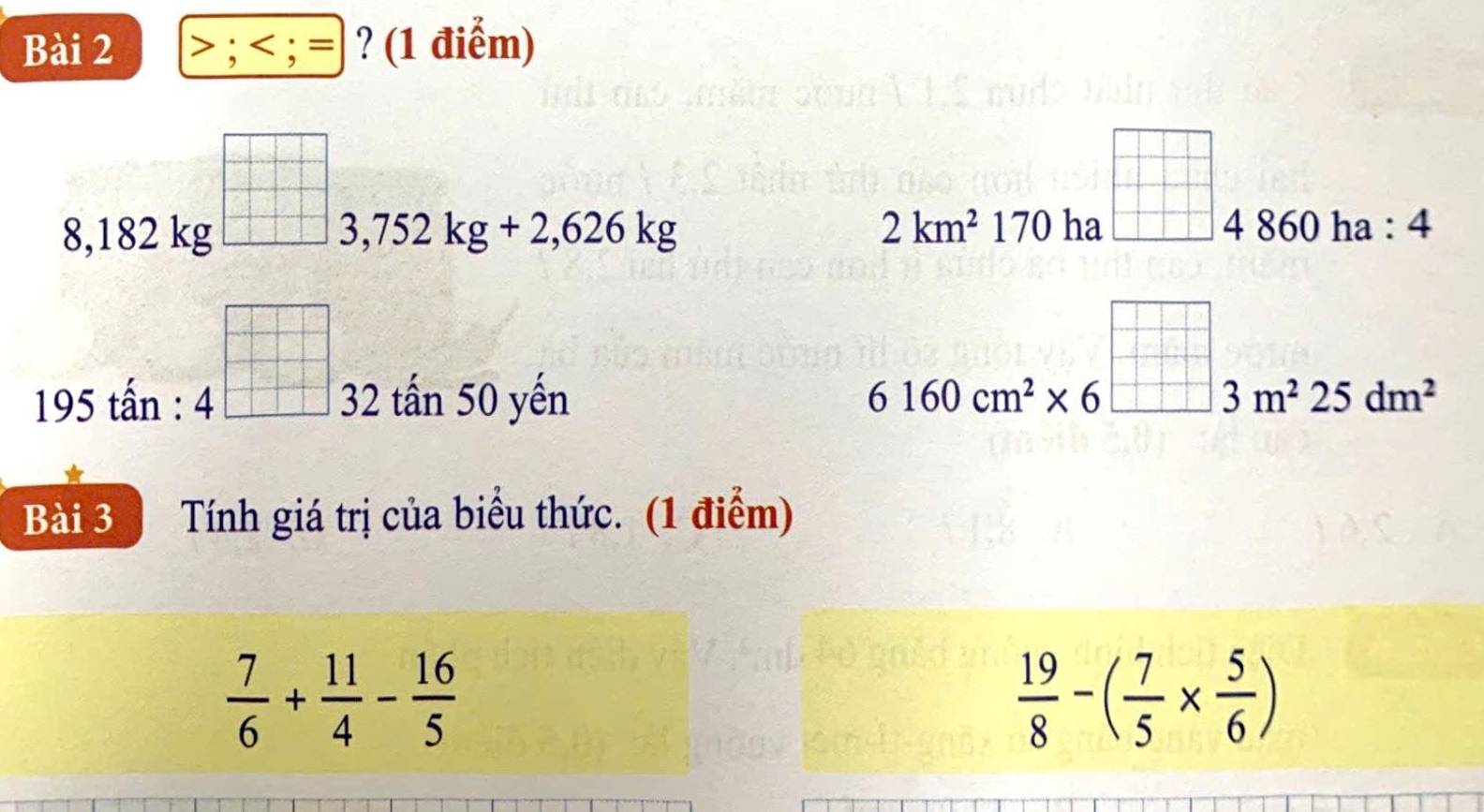 > ; < ; = : ? (1 điểm)
8,182 kg 3,752kg+2,626kg 2km^2170 ha
□ 4860ha:4
beginarrayr □  □ endarray
195 tấn : 32 tấn 50 yến
6160cm^2* 6^(□)3m^225dm^2
Bài 3 Tính giá trị của biểu thức. (1 điểm)
 7/6 + 11/4 - 16/5 
 19/8 -( 7/5 *  5/6 )