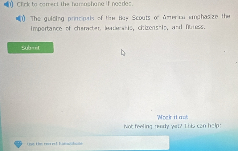 Click to correct the homophone if needed. 
The guiding principals of the Boy Scouts of America emphasize the 
importance of character, leadership, citizenship, and fitness. 
Submit 
Work it out 
Not feeling ready yet? This can help: 
Use the carrect homophane