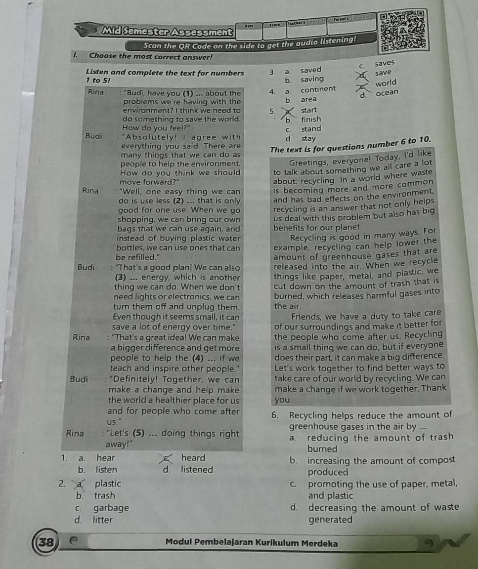 Scary z     Par  e  Tnu
Mid Semester Assessment
Scan the QR Code on the side to get the audio listening!
I. Choose the most correct answer!
c. saves
Listen and complete the text for numbers 3. a. saved
save
1 to 5! b. saving
world
Rina : "Budi, have you (1) ... about the 4. a. continent
d. ocean
problems we're having with the b. area
environment? I think we need to 5. start
do something to save the world. b finish
How do you feel?"
c. stand
Budi :"Absolutely! I agree with d. stay
everything you said. There are
The text is for questions number 6 to 10.
many things that we can do as
people to help the environment. Greetings, everyone! Today, I'd like
How do you think we should to talk about something we all care a lot
move forward?"
about: recycling. In a world where waste
Rina "Well, one easy thing we can is becoming more and more common 
do is use less (2) ... that is only and has bad effects on the environment,
good for one use. When we go recycling is an answer that not only helps
shopping, we can bring our own us deal with this problem but also has big
bags that we can use again, and benefits for our planet
instead of buying plastic water Recycling is good in many ways. For
bottles, we can use ones that can example, recycling can help lower the
be refilled."
Budi : "That's a good plan! We can also amount of greenhouse gases that are
released into the air. When we recycle
(3) ... energy, which is another things like paper, metal, and plastic, we
thing we can do. When we don't cut down on the amount of trash that is
need lights or electronics, we can burned, which releases harmful gases into
turn them off and unplug them. the air.
Even though it seems small, it can Friends, we have a duty to take care
save a lot of energy over time." of our surroundings and make it better for
Rina : "That's a great idea! We can make the people who come after us. Recycling
a bigger difference and get more is a small thing we can do, but if everyone
people to help the (4) ... if we does their part, it can make a big difference.
teach and inspire other people." Let's work together to find better ways to
Budi : “Definitely! Together, we can take care of our world by recycling. We can
make a change and help make make a change if we work together. Thank
the world a healthier place for us you.
and for people who come after 6. Recycling helps reduce the amount of
us."
greenhouse gases in the air by ....
Rina : “Let's (5) ... doing things right a. reducing the amount of trash
away!" burned
1. a. hear heard b. increasing the amount of compost
b. listen d. listened produced
2. a. plastic c. promoting the use of paper, metal,
b. trash and plastic
c. garbage d. decreasing the amount of waste
d. litter generated
38 e Modul Pembelajaran Kurikulum Merdeka 9