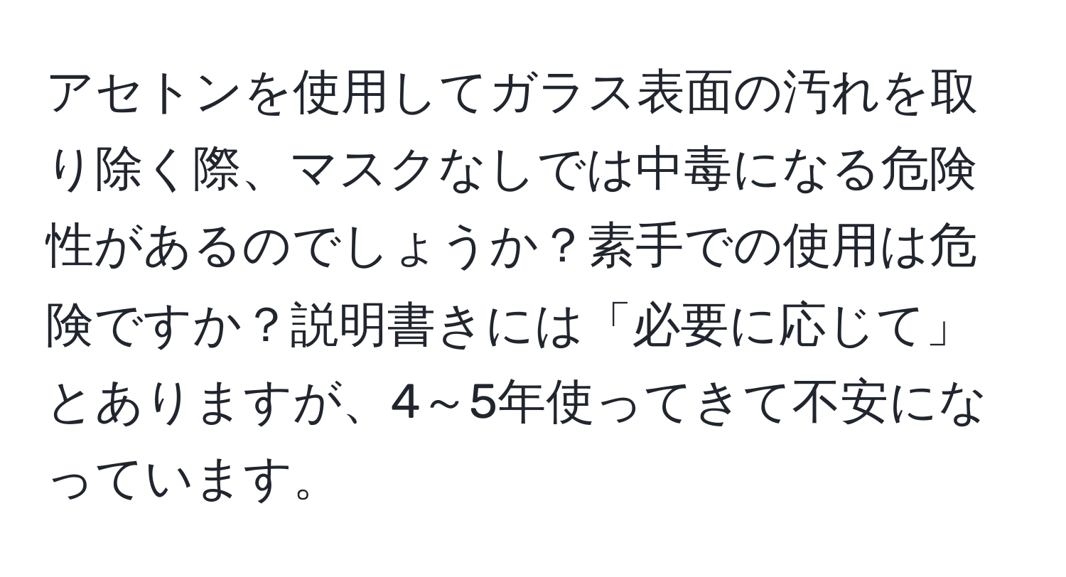 アセトンを使用してガラス表面の汚れを取り除く際、マスクなしでは中毒になる危険性があるのでしょうか？素手での使用は危険ですか？説明書きには「必要に応じて」とありますが、4～5年使ってきて不安になっています。