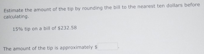 Estimate the amount of the tip by rounding the bill to the nearest ten dollars before 
calculating.
15% tip on a bill of $232.58
The amount of the tip is approximately $ 5□.