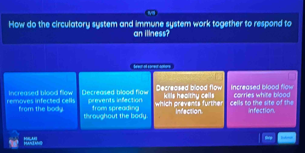 11/19
How do the circulatory system and immune system work together to respond to
an illness?
Selest all correct options
Increased blood flow Decreased blood flow Decreased blood flow Increased blood flow
kills healthy cells carries white blood 
removes infected cells prevents infection which prevents further cells to the site of the
from the body. from spreading infection.
throughout the body. infection,
MALAKI Skdp Sutomi
MANZANO