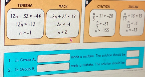 TENESHA MACK CYNTHIA JULIAN
12n-32>-44 -2n+23<19</tex>  n/5 -11>-20  n/13 +16<15</tex>
12n>-12 -2n
 n/5 >-31  n/13 
n>-1
n<2</tex>
n>-155 n
1. In Group A, made a mistake. The solution should be □
□  )/x-1 )(x-1)
2. In Group B, made a mistake. The solution should be