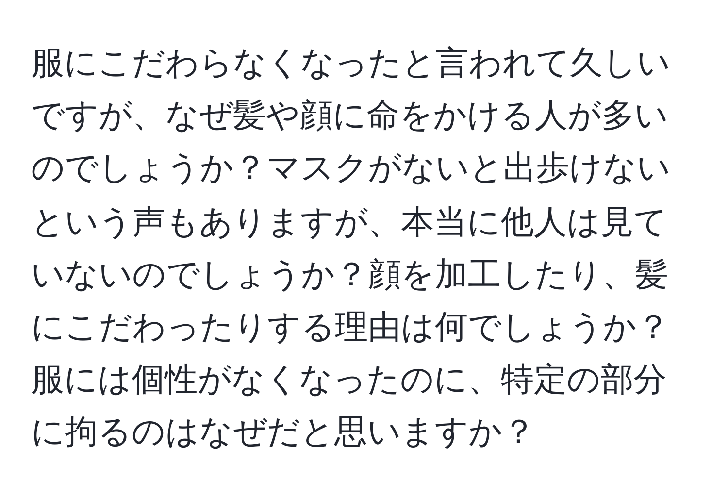 服にこだわらなくなったと言われて久しいですが、なぜ髪や顔に命をかける人が多いのでしょうか？マスクがないと出歩けないという声もありますが、本当に他人は見ていないのでしょうか？顔を加工したり、髪にこだわったりする理由は何でしょうか？服には個性がなくなったのに、特定の部分に拘るのはなぜだと思いますか？