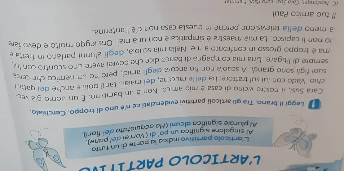 L'ARTICOLO PARTIT IV 
L'artícolo partitivo indica la parte di un tutto. 
Al singolare significa un po' di (Vorrei del pane). 
Al plurale significa alcuni (Ho acquistato dei fiorí). 
Leggi il brano. Tra gli articoli partitivi evidenziati ce n'è uno di troppo. Cerchialo. 
Cara Susi, il nostro vicino di casa è mio amico. Non è un bambino. É un uomo già vec- 
chio. Vado con lui sul trattore: ha delle mucche, dei maiali, tanti polli e anche dei gatti. I 
suoi figli sono grandi. A scuola non ho ancora degli amici, però ho un nemico che cerca 
sempre di litigare. Una mia compagna di banco dice che dovrei avere uno scontro con lui, 
ma è troppo grosso in confronto a me. Nella mia scuola, degli alunni parlano in fretta e 
io non li capisco. La mia maestra è simpatica e non urla mai. Ora leggo molto e devo fare 
a meno della televisione perché in questa casa non c'è l'antenna. 
Il tuo amico Paul 
(C. Nostlinger, Cara Susi, caro Paul, Piemme)