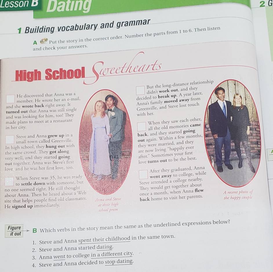 Lesson B Dating 2 G 
1 Building vocabulary and grammar 
A Put the story in the correct order. Number the parts from 1 to 6. Then listen 
and check your answers. 
High School Sweethearts 
But the long-distance relation 
didn't work out, and they 
He discovered that Anna was a 
member. He wrote her an e-mail 
decided to break up. A year later, 
and she wrote back right away. It 
Anna's family moved away from 
turned out that Anna was still single 
Greenville, and Steve lost touch 
and was looking for him, too! They 
made plans to meet at a restaurant with her. 
When they saw each other, 
in her city.all the old memories came 
Steve and Anna grew up in a 
back, and they started going 
small town called Greenville. 
out again. Within a few months, 
In high school, they hung out with 
they were married, and they 
the same crowd. They got along 
are now living “happily ever 

very well, and they started going 
after.” Sometimes your first 
out together. Anna was Steve's first 
love turns out to be the best. 
love and he was her first love, too. 
After they graduated, Anna 
When Steve was 35, he was read 
went away to college, whil 
to settle down with someone, b 
Steve attended a college nearby. 
no one seemed right. He still thought 
about Anna. Then he heard about a W They would get together about 
site that helps people find old classma once a month, when Anna flew 
He signed up immediately. at back home to visit her parents. the happy couple 
school prom 
Figure B Which verbs in the story mean the same as the underlined expressions below? 
it out 
1. Steve and Anna spent their childhood in the same town. 
2. Steve and Anna started dating. 
3. Anna went to college in a different city. 
4. Steve and Anna decided to stop dating.