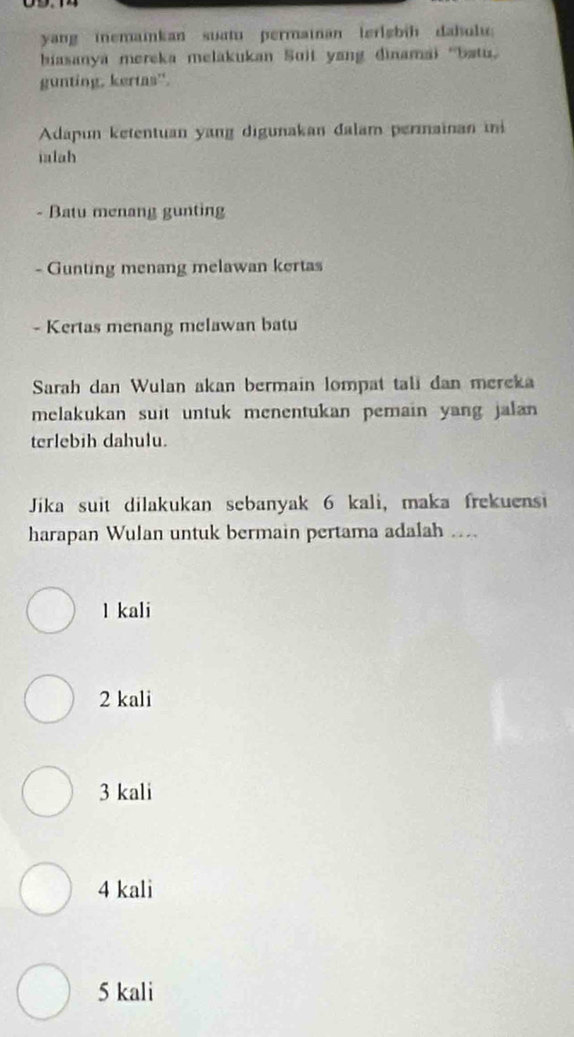 yang iemainkan suatu permainan lerizbih dahulu
biasanya mereka melakukan Suit yang dinamai ''batu'
gunting, kertas'
Adapun ketentuan yang digunakan đalam permaïnan ii
ialah
- Batu menang gunting
- Gunting menang melawan kertas
- Kertas menang mclawan batu
Sarah dan Wulan akan bermain lompat tali dan mereka
melakukan suit untuk menentukan pemain yang jalan 
terlebih dahulu.
Jika suit dilakukan sebanyak 6 kali, maka frekuensi
harapan Wulan untuk bermain pertama adalah ....
l kali
2 kali
3 kali
4 kali
5 kali