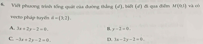 Viết phương trình tổng quát của đường thẳng (d), biết (d) đi qua điểm M(0;1) và có
vecto pháp tuyến vector n=(3;2).
A. 3x+2y-2=0. B. y-2=0.
C. -3x+2y-2=0. D. 3x-2y-2=0.