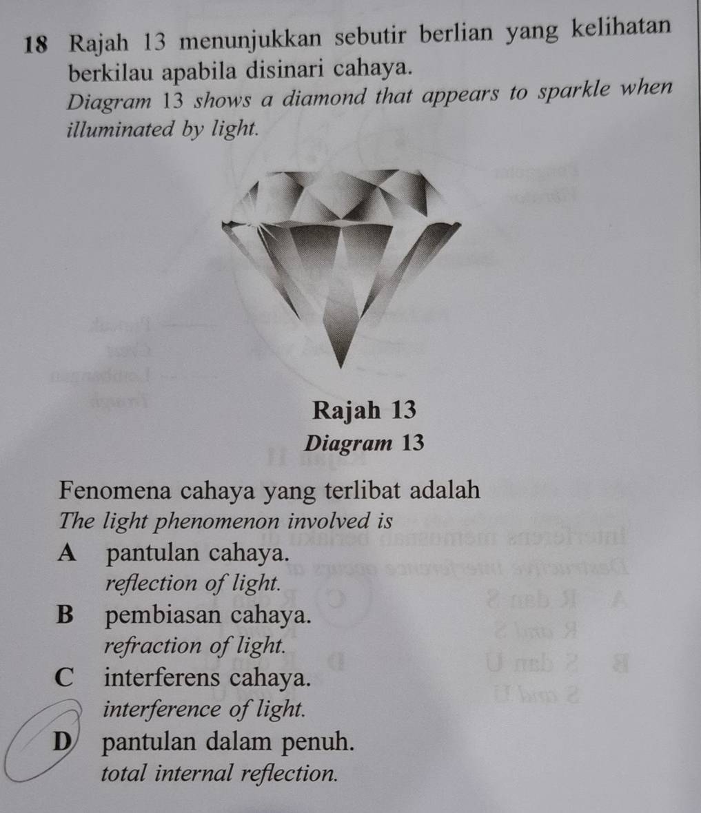 Rajah 13 menunjukkan sebutir berlian yang kelihatan
berkilau apabila disinari cahaya.
Diagram 13 shows a diamond that appears to sparkle when
illuminated by light.
Rajah 13
Diagram 13
Fenomena cahaya yang terlibat adalah
The light phenomenon involved is
A pantulan cahaya.
reflection of light.
B pembiasan cahaya.
refraction of light.
C interferens cahaya.
interference of light.
D pantulan dalam penuh.
total internal reflection.