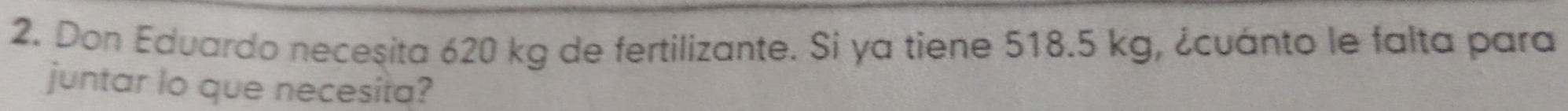 Don Eduardo necesita 620 kg de fertilizante. Si ya tiene 518.5 kg, ¿cuánto le falta para 
juntar lo que necesita?