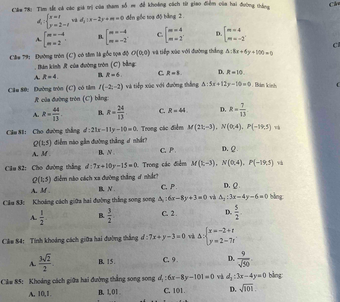 Tìm tất cả các giá trị của tham số m để khoảng cách từ giao điểm của hai đường thẳng Câu
d_1:beginarrayl x=t y=2-tendarray. và d_2:x-2y+m=0 đến gốc toạ độ bằng 2 .
A. beginbmatrix m=-4 m=2endarray. . B. beginarrayl m=-4 m=-2endarray. . C. beginarrayl m=4 m=2endarray. . D. beginarrayl m=4 m=-2endarray. .
Câ
Câu 79: Đường tròn (C) có tâm là gốc tọa độ O(0;0) và tiếp xúc với đường thẳng △ :8x+6y+100=0. Bán kính R của đường tròn (C) bằng:
A. R=4. B. R=6. C. R=8. D. R=10.
Câu 80: Đường tròn (C) có tâm I(-2;-2) và tiếp xúc với đường thẳng △ :5x+12y-10=0. Bán kính
C
R của đường tròn (C) bằng:
A. R= 44/13 . R= 24/13 . C. R=44. D. R= 7/13 .
B.
Câu 81: Cho đường thẳng d:21x-11y-10=0.  Trong các điểm M(21;-3),N(0;4),P(-19;5) và
Q(1;5) điểm nào gần đường thẳng đ nhất?
A. M . B. N .
C. P . D.ω.
Câu 82: Cho đường thẳng d:7x+10y-15=0. Trong các điểm M(1;-3),N(0;4),P(-19;5) và
Q(1;5) điểm nào cách xa đường thắng ơ nhất?
A. M . B. N .
C. P . D. Ω.
Câu 83: Khoảng cách giữa hai đường thắng song song △ _1:6x-8y+3=0 và △ _2:3x-4y-6=0 bằng:
A.  1/2 .  3/2 .
B.
C. 2 .
D.  5/2 .
Câu 84: Tính khoảng cách giữa hai đường thắng đ : 7x+y-3=0 và Delta :beginarrayl x=-2+t y=2-7tendarray.
A.  3sqrt(2)/2 .
B. 15 . C. 9 . D.  9/sqrt(50) .
Câu 85: Khoảng cách giữa hai đường thắng song song d_1:6x-8y-101=0 và d_2:3x-4y=0 bằng:
A. 10,1. B. 1, 01 . C. 101. D. sqrt(101).