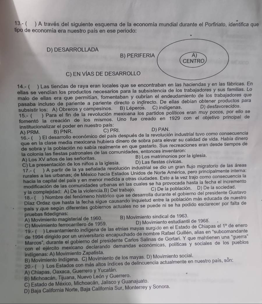 13.- ( ) A través del siguiente esquema de la economía mundial durante el Porfiriato, identifica que
tipo de economía era nuestro país en ese periodo:
D) DESARROLLADA
B) PERIFERIA A)
CENTRO
C) EN VÍAS DE DESARROLLO
14.- ( ) Las tiendas de raya eran locales que se encontraban en las haciendas y en las fábricas. En
ellas se vendían los productos necesarios para la subsistencia de los trabajadores y sus familias. Lo
malo de ellas era que permitían, fomentaban y cubrían el endeudamiento de los trabajadores que
pasaba incluso de pariente a pariente directo o indirecto. De ellas debían obtener productos para
subsistir los: A) Obreros y campesinos. B) Léperos. C) indígenas. D) desfavorecidos.
15.-  ) Para el fin de la revolución mexicana los partidos políticos eran muy pocos, por ello se
fomentó la creación de los mismos. Uno fue creado en 1929 con el objetivo principal de
institucionalizar el poder en nuestro país:
A) PRM. B) PNR. C) PRI. D) PAN.
16.- ( ) El desarrollo económico del país después de la revolución industrial tuvo como consecuencia
que en la clase media mexicana hubiera dinero de sobra para elevar su calidad de vida. Había dinero
de sobra y la población no sabía realmente en que gastarlo. Sus recreaciones eran desde tiempos de
la colonia las fiestas patronales de las comunidades, entonces inventaron:
A) Los XV años de las señoritas. B) Los matrimonios por la iglesia.
C) La presentación de los niños a la iglesia. D) Las fiestas cívicas.
17.- ( ) A partir de la ya señalada revolución industrial se dio un gran flujo migratorio de las áreas
rurales a las urbanas; de México hacia Estados Unidos de Norte América, pero principalmente interna:
hacia la capital del país y en menor medida a otras ciudades. Esto a la vez trajo como consecuencia la
modificación de las comunidades urbanas en las cuales se ha provocada hasta la fecha el incremento
y la complejidad: A) De la violencia.B) Del trabajo. C) De la población. D) De la sociedad.
18.- ( C ) Nombre del fenómeno histórico que se desarrolla durante el gobierno del presidente Gustavo
Díaz Ordaz que hasta la fecha sigue causando inquietud entre la población más educada de nuestro
país y que según diferentes gobiernos actuales no se puede ni se ha podido esclarecer por falta de
pruebas fidedignas:
A) Movimiento magisterial de 1960. B) Movimiento sindical de 1963.
C) Movimiento ferrocarrilero de 1959. D) Movimiento estudiantil de 1968.
19.- ( — ) Levantamiento indígena de las etnias mayas surgido en el Estado de Chiapas el 1° de enero
de 1994 dirigido por un universitario encapuchado de nombre Rafael Guillén, alias en "subcomandante
Marcos', durante el gobierno del presidente Carlos Salinas de Gortari. Y que mantienen una “guerra”
con el ejército mexicano declarando demandas económicas, políticas y sociales de los pueblos
indígenas: A) Movimiento Zapatista.
B) Movimiento Indígena. C) Movimiento de los mayas. D) Movimiento social.
20.- ( ) Los Estados con más altos índices de delincuencia actualmente en nuestro país, son:
A) Chiapas, Oaxaca, Guerrero y Yucatán.
B) Michoacán, Tijuana, Nuevo León y Guerrero.
C) Estado de México, Michoacán, Jalisco y Guanajuato.
D) Baja California Norte, Baja California Sur, Monterrey y Sonora.