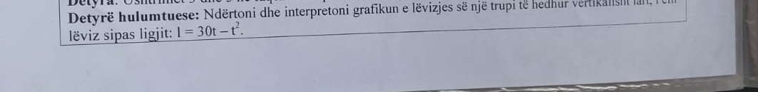 Detyra: Osí 
Detyrë hulumtuese: Ndërtoni dhe interpretoni grafikun e lëvizjes së një trupi të hedhur vertikalisml lal, 
lëviz sipas ligjit: l=30t-t^2.