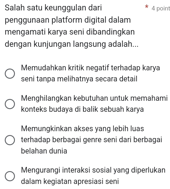 Salah satu keunggulan dari 4 point
penggunaan platform digital dalam
mengamati karya seni dibandingkan
dengan kunjungan langsung adalah...
Memudahkan kritik negatif terhadap karya
seni tanpa melihatnya secara detail
Menghilangkan kebutuhan untuk memahami
konteks budaya di balik sebuah karya
Memungkinkan akses yang lebih luas
terhadap berbagai genre seni dari berbagai
belahan dunia
Mengurangi interaksi sosial yang diperlukan
dalam kegiatan apresiasi seni