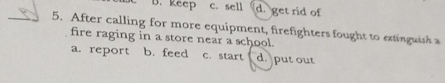 B. keep c. sell d. get rid of
_5. After calling for more equipment, firefighters fought to extinguish a
fire raging in a store near a school.
a. report b. feed c. start d. put out