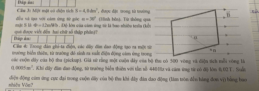 Đáp án:
Câu 3: Một mặt có diện tích S=4,0dm^2 , được đặt trong từ trường
đều và tạo với cảm ứng từ góc alpha =30° (Hình bên). Từ thông qua
mặt S là Phi =12mWb. Độ lớn của cảm ứng từ là bao nhiêu tesla (kết
quả được viết đến hai chữ số thập phân)?
Đáp án:
Câu 4: Trong dàn ghi-ta điện, các dây đàn dao động tạo ra một từ
trường biến thiên, từ trường đó sinh ra suất điện động cảm ứng trong
các cuộn dây của bộ thu (pickup). Giả sử rằng một cuộn dây của bộ thu có 500 vòng và diện tích mỗi vòng là
0,0005m^2 T. Khi dây đàn dao động, từ trường biến thiên với tần số 440Hz và cảm ứng từ có độ lớn 0,02T. Suất
điện động cảm ứng cực đại trong cuộn dây của bộ thu khi dây đàn dao động (làm tròn đến hàng đơn vị) bằng bao
nhiêu Vôn?