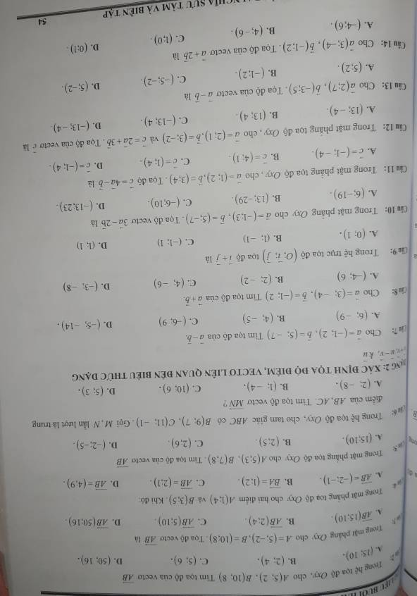 BU 
Trong hoverline  tọa độ Oxy, cho A(5;2),B(10;8) Tim tọa độ của vecto vector AB
A. (15:10). B. (2;4). C. (5;6). D. (50;16).
Trong mặt pháng Qxy cho A=(5;-2),B=(10;8) Tọa độ vecto overline AB là
A. overline AB(15:10). B. overline AB(2;4). C. overline AB(5;10). D. overline AB(50;16).
Trong mật phầng toạ độ Oxy cho hai điểm A(1;4) và B(3;5). Khi đó:
Lin∠
d A. vector AB=(-2;-1). B. overline BA=(1:2). C. overline AB=(2;1). D. overline AB=(4;9).
Trong mặt phẳng tọa độ Oxy cho A(5;3),B(7;8). Tim tọa độ của vecto vector AB
a 5
ong A. (15:10). B. (2;5). C. (2;6). D. (-2;-5).
D # : Trong hệ tọa độ Oxy, cho tam giác ABC có B(9;7),C(11;-1). Gọi M, N lần lượt là trung
điểm của AB, AC. Tìm tọa độ vectoơ overline MN ?
A. (2;-8). B. (1;-4). C. (10;6). D. (5;3).
Ng 2: XÁC đỊNH TQA đQ điÊM, VECTO LIÊN QUAN đÊN biểU thức đạng
u:v,u-v, k y
i 7: Cho vector a=(-1;2),vector b=(5;-7) Tim tọa độ của vector a-vector b.
A. (6;-9) B. (4;-5) C. (-6;9) D. (-5;-14).
(iu 8: Cho vector a=(3;-4),vector b=(-1;2) Tim tọa độ của vector a+vector b.
A. (-4;6) B. (2;-2) C. (4;-6) D. (-3;-8)
9: Trong hệ trục tọa độ (O;vector i;vector j) tQa d0vector i+vector j là
A. (0;1). B. (1;-1) C. (-1;1) D. (1;1)
Ciu 10: Trong mặt phảng Oxy cho vector a=(-I;3),vector b=(5;-7) Tọa độ vecto 3vector a-2vector b là
A. (6;-19). B. (13;-29). C. (-6;10). D. (-13;23).
Cầu 11: Trong mặt phảng tọa độ Oxy , cho vector a=(1;2),vector b=(3;4). Tọa độ vector c=4vector a-vector b là
A. overline c=(-1;-4). B. overline c=(4;1). C. vector c=(1;4). D. vector c=(-1;4).
Cầu 12: Trong mặt phâng tọa độ Oxy , cho vector a=(2;1),vector b=(3;-2) và vector c=2vector a+3vector b.  Tọa độ của vectoc là
A. (13;-4). B. (13;4). C. (-13;4). D. (-13;-4).
Câu 13: Cho vector a(2;7),vector b(-3;5). Tọa độ của vecto vector a-vector b là
A. (5;2). B. (-1;2). C. (-5;-2). D. (5;-2).
Câu 14: Cho vector a(3;-4),vector b(-1;2).  Tọa độ của vecto vector a+2vector b là
A. (-4;6). B. (4;-6). C. (1;0). D. (0:1).
54
Nchỉa sưu tàm và biên tập