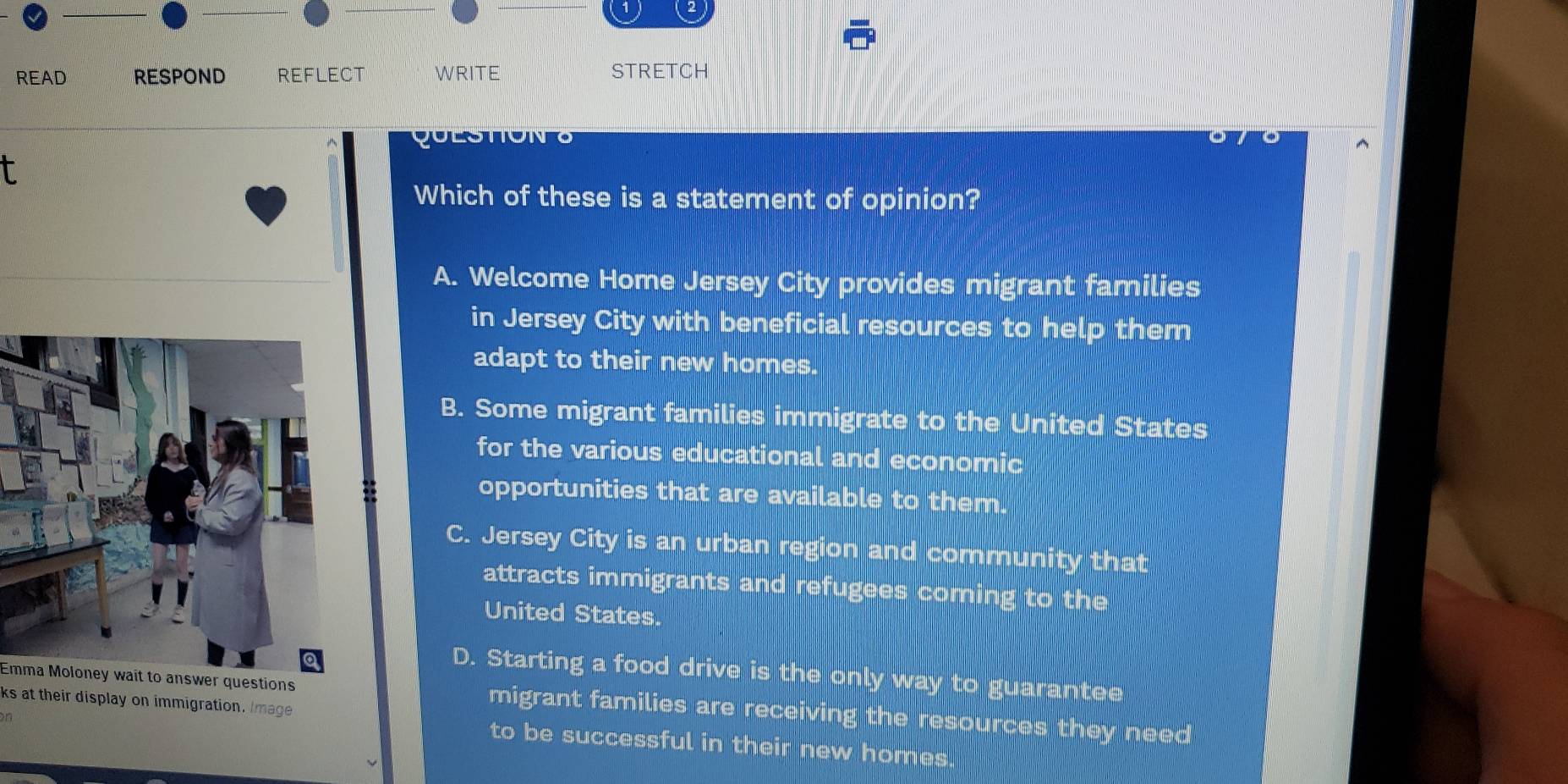 READ RESPOND REFLECT WRITE STRETCH
qulstioNo
T
Which of these is a statement of opinion?
A. Welcome Home Jersey City provides migrant families
in Jersey City with beneficial resources to help them
adapt to their new homes.
B. Some migrant families immigrate to the United States
for the various educational and economic
opportunities that are available to them.
C. Jersey City is an urban region and community that
attracts immigrants and refugees corning to the
United States.
D. Starting a food drive is the only way to guarantee
Emma Moloney wait to answer questions migrant families are receiving the resources they need
on
ks at their display on immigration. Image to be successful in their new homes.