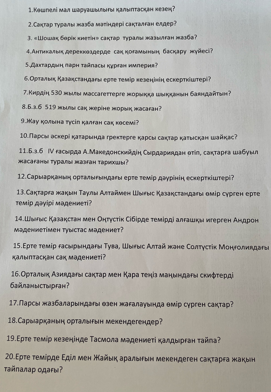 1.Кошпелі мал шаруашылыы калыптаскан кезен?
2.Сактар τγраль жазба мэтіндері сакталган елдер?
3. 《Шошак бθрік киетін» сактар туралы жазылран жазба?
4.Антикальк дереккθздерде сак корамьньн баскару жγйесi?
5.Дахτардын πарн τайπась кγрган империя?
6.Ортальк Казакстандары ерте темір кезенінін ескерткіштері?
7.Κирдін 530 жылы массагеттерге жорыкка шыкканьн баяндайτьн
8.6.3.6 519 жыы сак жеріне жорык жасаган?
9.жау кольна тγсіп калган сак кθсемі?
10.Парсы эскері каτарьнда гректерге карсы сактар катьскан шайкас?
11.Б.з.6 Ⅳ гасьрда А.Македонскийдін Сьрдариядан θтίπ, сактарга шабуыл
жасаFаны Туралы жазган тарихшы?
12.Сарыарканьη ортальδьндаρы ерте темір дэурінін ескерткіштері?
13.Сактарга жакьн Τаулы Алτаймен Шыδыс Казакстандаρы θмір сγрген ерте
темір дэуірі мэдениеті?
14.Шыδыс Казакстан мен Онтγстік Сібірде темірді алδашкы игерген Андрон
Мэдениетімен туыстас мэдениет?
15.Εрте темір расырындаρы Τува, Шырыιс Алтай жане Солтγстίк Монролиядары
Κалыпτаскан сак мэдениеті?
16.Ортальк Азиядаρы сактар мен Κара теніз маηьндаρы скиφτерді
6 айланыстырfан?
17.Парсы жазбаларьндары θзен жаралауьнда θмір сγрген сактар?
18.Сарыарканьн орталырьн мекендегендер?
19.Εрте темір кезенінде Τасмοла мэдениеτі калдырган τайла?
20.Εрте τемίрде Εдίл мен Χайьη аральιδьη мекендеген сакτарга жакьн
Ταйпалар одаFы?