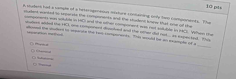 A student had a sample of a heterogeneous mixture containing only two components. The
student wanted to separate the components and the student knew that one of the
components was soluble in HCI and the other component was not soluble in HCI. When the
student added the HCI, one component dissolved and the other did not... as expected. This
separation method.
allowed the student to separate the two components. This would be an example of a
Physical
_
Chemical
Subatomic
Thermal