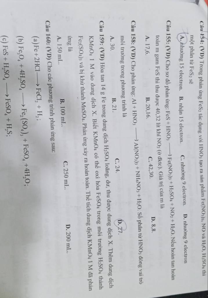 (VD) Trong phản ứng FeS2 tác dụng với HNO3 tạo ra sản phẩm Fe(NO_3)_3 , NO và H_2O,H_2SO 4 thì
một phân từ FeS_2 sẽ
A. nhường 15 electron. B. nhận 15 electron. C. nhường 9 electron. D. nhường 9 electron
Câu 155: (VD) Cho sơ đồ phản ứng: FeS+HNO_3to Fe(NO_3)_3+H_2SO_4+NO_2+H_2O. Nếu hoàn tan hoàn
toàn m gam FeS thì thu được 40,32 lít khiNO_2 (ở dktc). Giá trị của m là
A. 17,6. B. 20,16. C. 42,30. D. 8,8.
Câu 158: (VD) Cho phản ứng: Al+HNO_3to Al(NO_3)_3+NH_4NO_3+H_2O. Số phân tử HNO3 đóng vai trò
môi trường trong phương trình là
A. 30. B. 21. C. 24. D. 27.
Câu 159: (VD) Hòa tan 14 g Fe trong dung dịch H_2SO_4 loãng, dư, thu được dung dịch X. Thêm dung dịch
KMnO₄ 1 M vào dung dịch X. Biết KMnO_4 có thể oxi hóa I FeSO_4 trong môi trường H_2SO_4 thành
Fe_2(SO_4): 3 và bị khử thành 1 MnSO_4 4. Phản ứng xảy ra hoàn toàn. Thể tích dung dịch KMnO4 1 M đã phản
ứng là
A. 150 mL. B. 100 mL. C. 250 mL. D. 200 mL.
Câu 160: (VD) Cho các phương trình phản ứng sau:
(a) Fe+2HClto FeCl_2+H_2;
(b) Fe_3O_4+4H_2SO_4to Fe_2(SO_4)_3+FeSO_4+4H_2O;
(c) FeS+H_2SO_4to FeSO_4+H_2S;