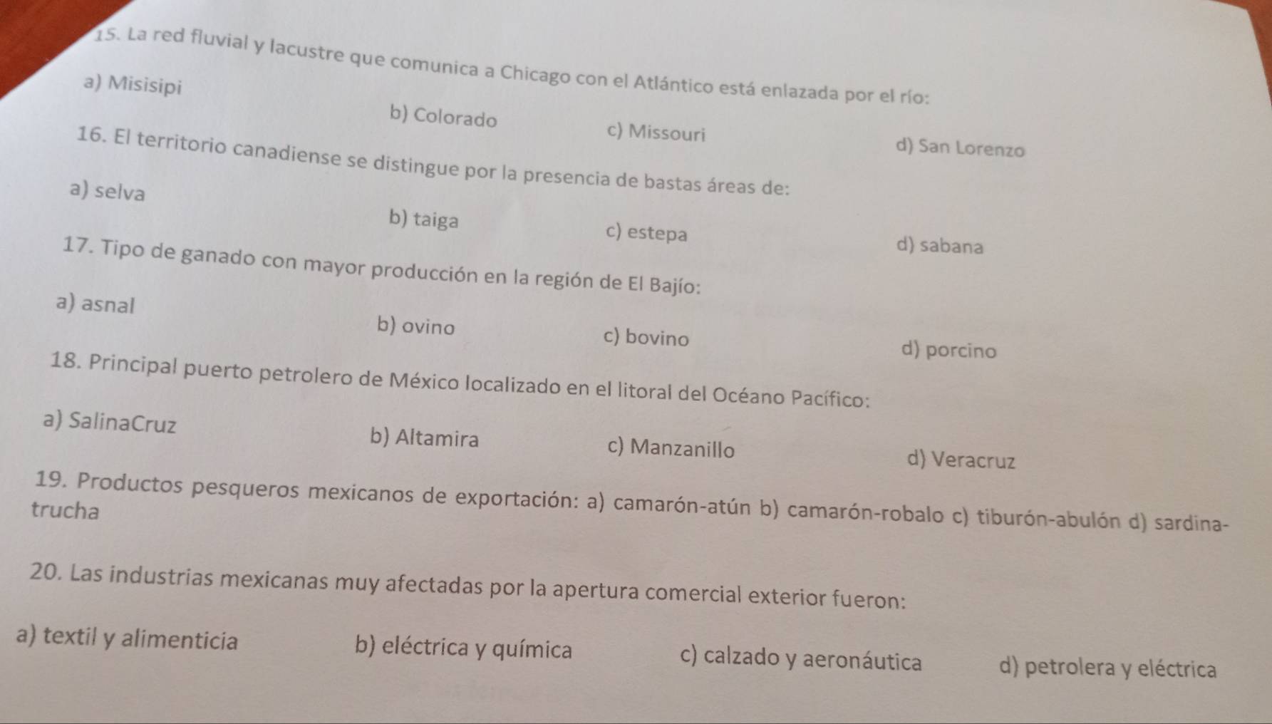 La red fluvial y lacustre que comunica a Chicago con el Atlántico está enlazada por el río:
a) Misisipi
b) Colorado c) Missouri d) San Lorenzo
16. El territorio canadiense se distingue por la presencia de bastas áreas de:
a) selva c) estepa
b) taiga
d) sabana
17. Tipo de ganado con mayor producción en la región de El Bajío:
b) ovino
a) asnal c) bovino d) porcino
18. Principal puerto petrolero de México localizado en el litoral del Océano Pacífico:
a) SalinaCruz b) Altamira c) Manzanillo d) Veracruz
19. Productos pesqueros mexicanos de exportación: a) camarón-atún b) camarón-robalo c) tiburón-abulón d) sardina-
trucha
20. Las industrias mexicanas muy afectadas por la apertura comercial exterior fueron:
a) textil y alimenticia b) eléctrica y química c) calzado y aeronáutica d) petrolera y eléctrica