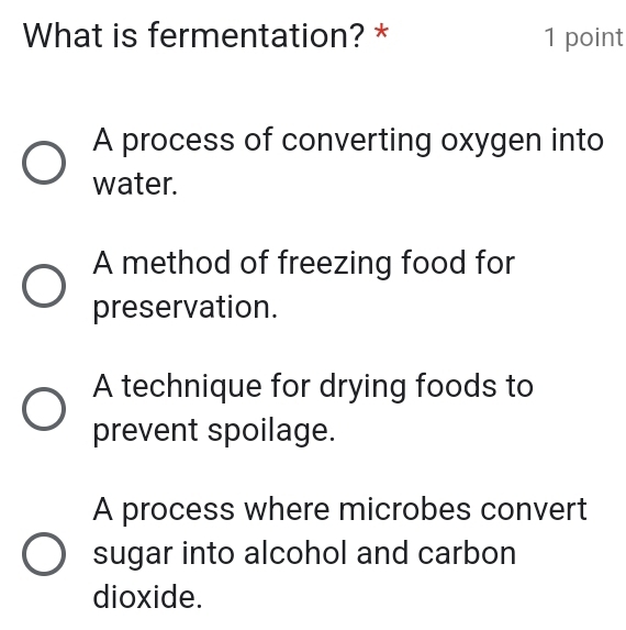 What is fermentation? * 1 point
A process of converting oxygen into
water.
A method of freezing food for
preservation.
A technique for drying foods to
prevent spoilage.
A process where microbes convert
sugar into alcohol and carbon
dioxide.