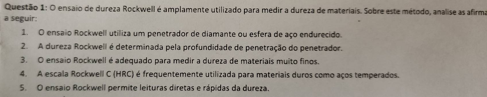 ensaio de dureza Rockwell é amplamente utilizado para medir a dureza de materiais. Sobre este método, analise as afirma 
a seguir: 
1. O ensaio Rockwell utiliza um penetrador de diamante ou esfera de aço endurecido. 
2. A dureza Rockwell é determinada pela profundidade de penetração do penetrador. 
3. O ensaio Rockwell é adequado para medir a dureza de materiais muito finos. 
4. A escala Rockwell C (HRC) é frequentemente utilizada para materiais duros como aços temperados. 
5. O ensaio Rockwell permite leituras diretas e rápidas da dureza.