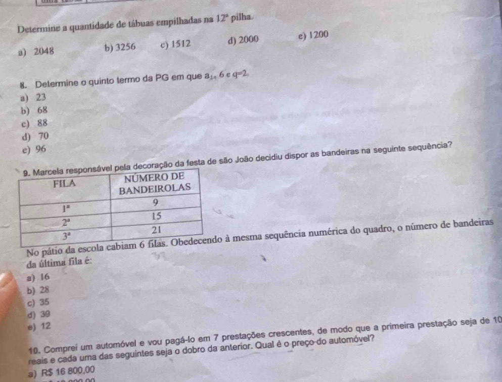 Determine a quantidade de tábuas empilhadas na 12° pilha
a) 2048 b) 3256 c) 1512 d) 2000 e) 1200
8. Determine o quinto termo da PG em que a_1,6 e q=2
a) 23
b) 68
c) 88
d) 70
e) 96
da festa de são João decidiu dispor as bandeiras na seguinte sequência?
No pátio da esco à mesma sequência numérica do quadro, o número de bandeiras
da última fila é:
a) 16
b) 28
c) 35
d) 39
e) 12
10. Comprei um automóvel e vou pagá-lo em 7 prestações crescentes, de modo que a primeira prestação seja de 10
reais e cada uma das seguintes seja o dobro da anterior. Qual é o preço do automóvel?
a) R$ 16 800,00