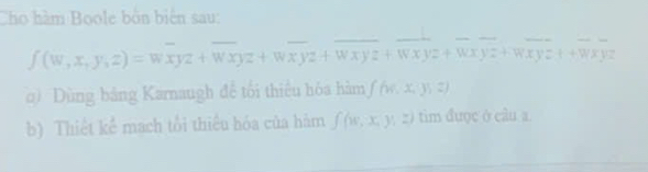 Cho hàm Boole bởn biển sau:
f(w,x,y,z)=woverline xyz+overline wxyz+woverline xyz+overline wxyz+overline wxyz+wxyz+wxyz++wxyz
0) ùng bảng Karnaugh để tối thiêu hóa hàm f(w,x,y,z)
b) Thiết kể mạch tổi thiêu hóa của hàm f(w,x,y,z) tim được ở câu a