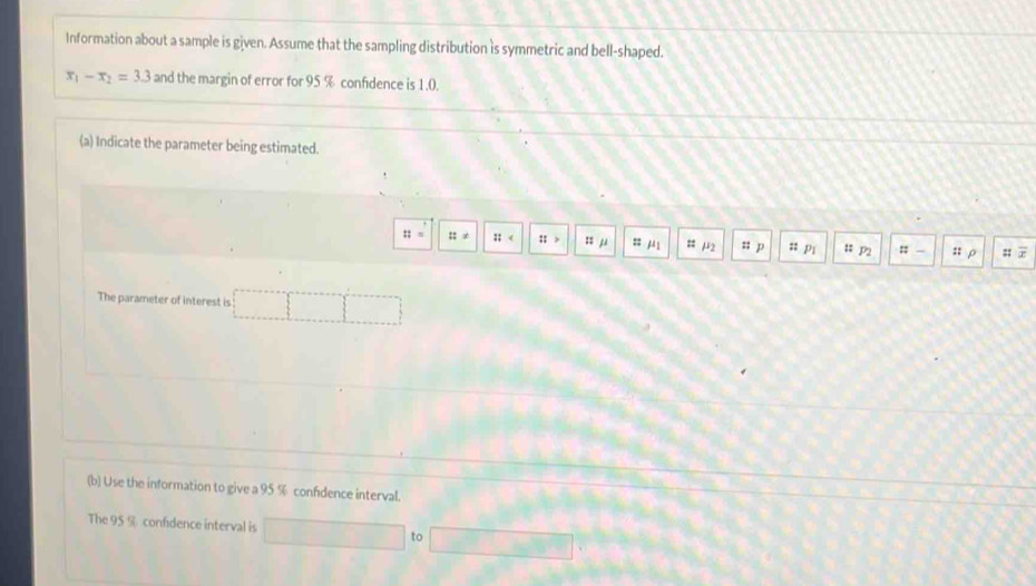 Information about a sample is given. Assume that the sampling distribution is symmetric and bell-shaped.
x_1-x_2=3.3 and the margin of error for 95 % confdence is 1.0. 
(a) Indicate the parameter being estimated.
::= ::!=  :: ::> z μ :1 mu _1 = mu _2 ::p :: Pi # P2 : - . :: ρ :; . 
The parameter of interest is 
(b) Use the information to give a 95 % confdence interval. 
The 95 % confidence interval is 
to whin