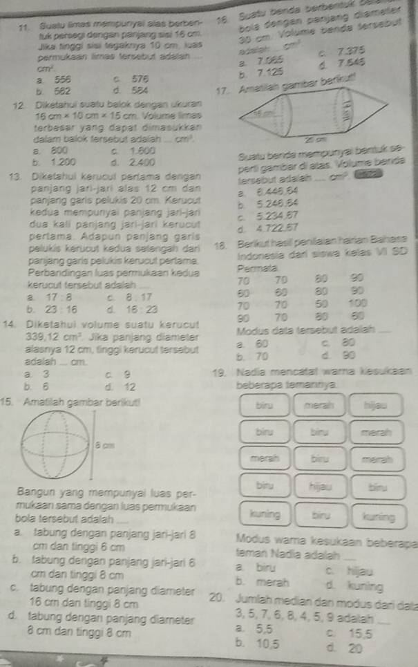 Suatu limas mempuryal alas berben- 16 Suatu benda berbentuk Ba
bola dengen panjang diameler 
wa cm! 35 cm. Volume benda sersebut
tuk persegı dengan pänjang sisi 16 cm
Jika tinggi sisi tegaknya 10 cm, luas
a 7,065 c、7.375
permukaan limas tersebut adalan
cm^2
a 556 c 576
b. 7.125 6. 7.545
b 582 d 584 17bar barlkut!
12. Diketahui suatu balok dengan ukuran
16cm* 10cm* 15cm Volume limas
terbesar yang dapat dimasukkan
dalam balok fersebut adalah _ cm^2
a 800 c. 1.600
Suatu benda mempunyal bentuk se
b. 1.200 d. 2.400
pertí gambar di atás. Volume barida
13. Dikeahui kerucul pertama dergan _ alpha =
tersebut adalah
panjang jari-jarí alas 12 cm dan a 8,446,84
panjang garis pelukis 20 cm. Kerucut b. 5.248.84
kedua mempunyai panjang jari-jari
dua kali panjang jari-jari kərucut c. 5.234,87
pertama. Ádapun panjang garís d. 4.722.57
pelukis kerücut kėdua setengah dari 18. Berlkul hasil peniaian harian Bahasa
panjang garis pelukis kerucut pertama. Indonesia darí siswa kelas VI SD
Perbandingan luas permukaan kədua Permata
kerucut tersebut adalah_
70 70 90
80 90
B. 17:8 c. 8 . 17
70 70 50
b. 23:16 d. 16:23 100
80 70 80 50
14. Diketahui volume suatu kerucut Modus data tersebut adalah_
339.12cm^3 Jika panjang diameler a. 60
alasnya 12 cm, tinggi kerucut tersebut b. 70 c. 80
adalah _ cm. d 90
a 3 c. g 19. Nadia mencatal wara kesukaan
b. 6 d. 12 beberapa temannya
15. Amatilah gambar berikut! merah hijaw
biru
biru bìnu marah
merah biru marah
bitu hijau
Bangun yang mempunyai luas per- biru
mukaan sama dangan luas permukaan kuning biru kuning
bola tersebut adalah
a. tabung dengan panjang jari-jari 8 Modus wama kesukaan beberapa
cm dan tinggi 6 cm taman Nadia adalah
b. tabung dengan panjang jari-jari 6 a. biru c. hijau
cm dan tinggi 8 cm b. merah d. kuning
c. tabung dengan panjang diameter 20. Jumlah median dan modus dari data
16 cr dan tinggi 8 cm 3, 5, 7, 6, 8, 4, 5, 9 adalah
d. tabung dengan panjang diameter a. 5,5 c. 15,5_
8 cm dan tinggi 8 cm b. 10,5 d. 20