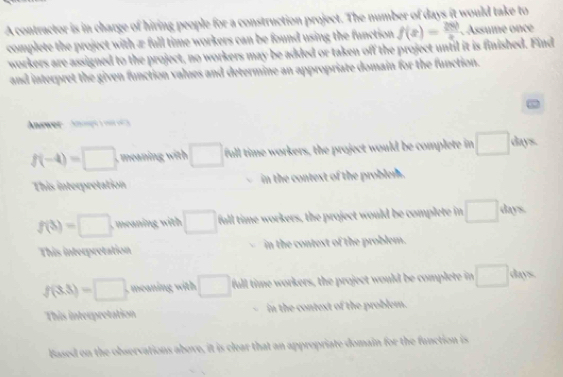 A contractor is in charge of hiring people for a construction project. The number of days it would take to
complete the project with æ full time workers can be found using the function f(x)= 250/x . Assume once
workers are assigned to the project, no workers may be added or taken off the project until it is finished. Find
and interpret the given function values and determine an appropriate domain for the function.
Anawer An e
f(-4)=□ □ full time workers, the project would be complete in □ days
This interpretation in the context of the problem.
f(3)=□ in wit □ full time workers, the project would be complete in □ days.
This interpretation in the contest of the problem.
f(3.3)=□ meanin wit □ full time workers, the project would be complete in □ days
This interpretation in the context of the problem.
Based on the observations above, it is clear that an appropriate domain for the function is