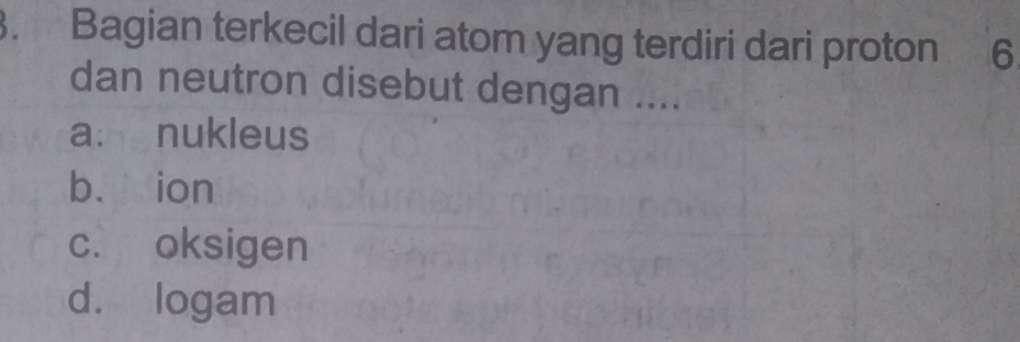 Bagian terkecil dari atom yang terdiri dari proton 6
dan neutron disebut dengan ....
a: nukleus
bù ion
c. oksigen
d. logam