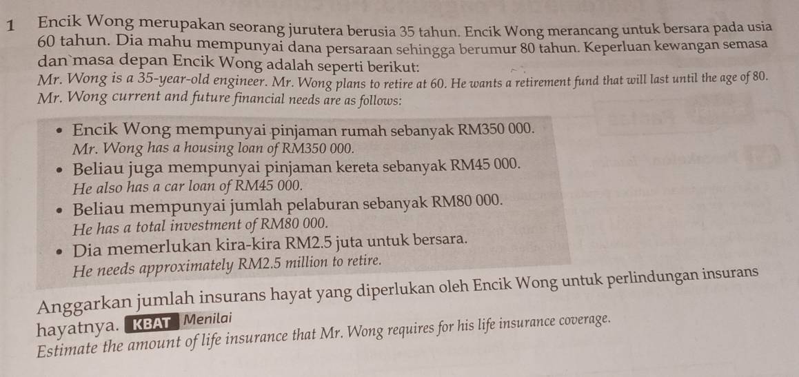 Encik Wong merupakan seorang jurutera berusia 35 tahun. Encik Wong merancang untuk bersara pada usia
60 tahun. Dia mahu mempunyai dana persaraan sehingga berumur 80 tahun. Keperluan kewangan semasa 
dan masa depan Encik Wong adalah seperti berikut: 
Mr. Wong is a 35 -year-old engineer. Mr. Wong plans to retire at 60. He wants a retirement fund that will last until the age of 80. 
Mr. Wong current and future financial needs are as follows: 
Encik Wong mempunyai pinjaman rumah sebanyak RM350 000. 
Mr. Wong has a housing loan of RM350 000. 
Beliau juga mempunyai pinjaman kereta sebanyak RM45 000. 
He also has a car loan of RM45 000. 
Beliau mempunyai jumlah pelaburan sebanyak RM80 000. 
He has a total investment of RM80 000. 
Dia memerlukan kira-kira RM2.5 juta untuk bersara. 
He needs approximately RM2.5 million to retire. 
Anggarkan jumlah insurans hayat yang diperlukan oleh Encik Wong untuk perlindungan insurans 
hayatnya. KBAT Menilai 
Estimate the amount of life insurance that Mr. Wong requires for his life insurance coverage.